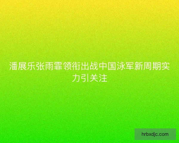 潘展乐张雨霏领衔出战中国泳军新周期实力引关注