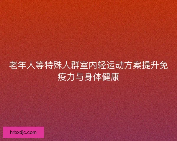 老年人等特殊人群室内轻运动方案提升免疫力与身体健康