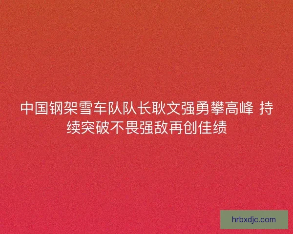 中国钢架雪车队队长耿文强勇攀高峰 持续突破不畏强敌再创佳绩