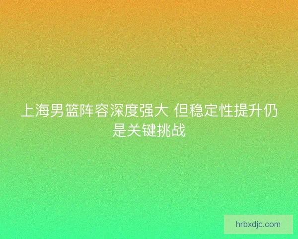 上海男篮阵容深度强大 但稳定性提升仍是关键挑战