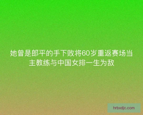 她曾是郎平的手下败将60岁重返赛场当主教练与中国女排一生为敌